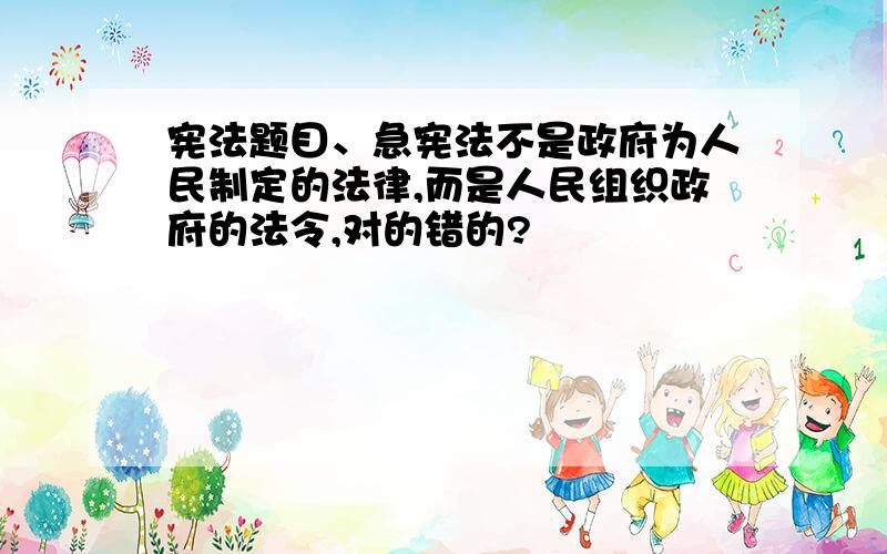 宪法题目、急宪法不是政府为人民制定的法律,而是人民组织政府的法令,对的错的?