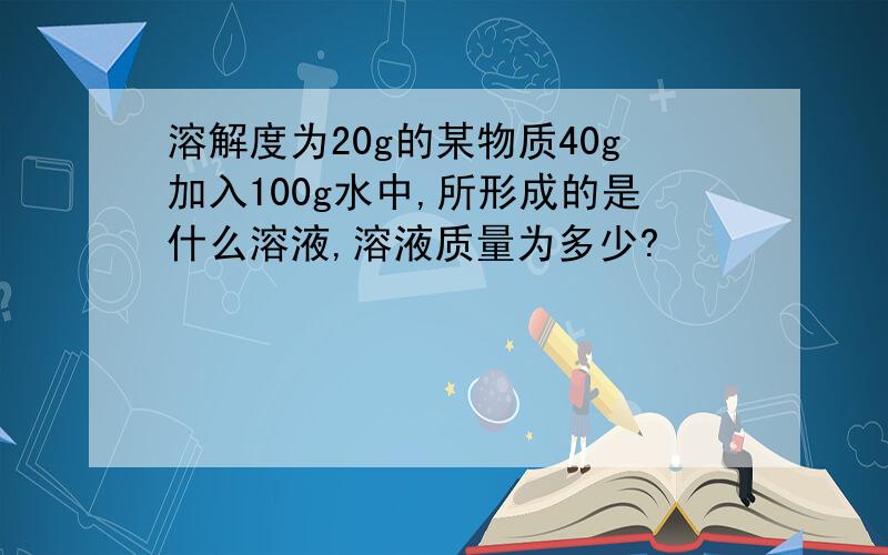 溶解度为20g的某物质40g加入100g水中,所形成的是什么溶液,溶液质量为多少?