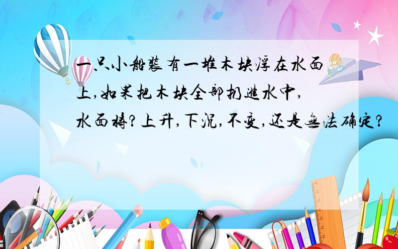 一只小船装有一堆木块浮在水面上,如果把木块全部扔进水中,水面将?上升,下沉,不变,还是无法确定?