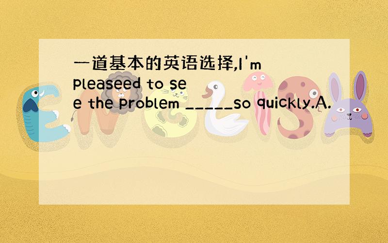 一道基本的英语选择,I'm pleaseed to see the problem _____so quickly.A.