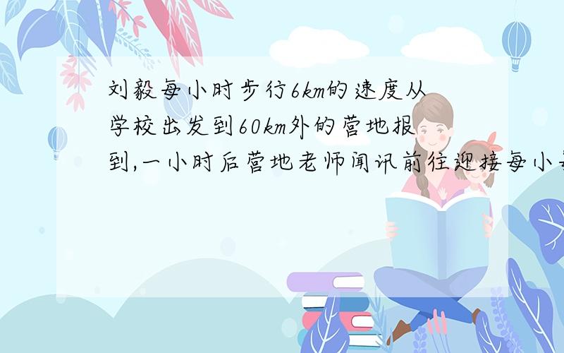 刘毅每小时步行6km的速度从学校出发到60km外的营地报到,一小时后营地老师闻讯前往迎接每小每小时比刘毅多走1.5千米又