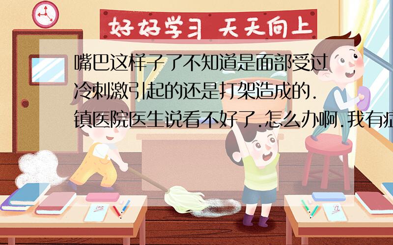 嘴巴这样子了不知道是面部受过冷刺激引起的还是打架造成的.镇医院医生说看不好了.怎么办啊.我有症状有七八年了,医生说太久了