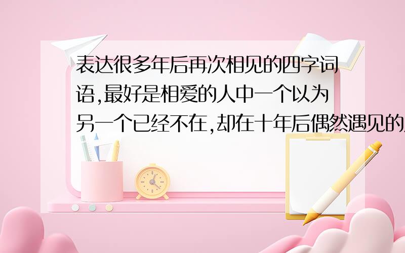 表达很多年后再次相见的四字词语,最好是相爱的人中一个以为另一个已经不在,却在十年后偶然遇见的成语