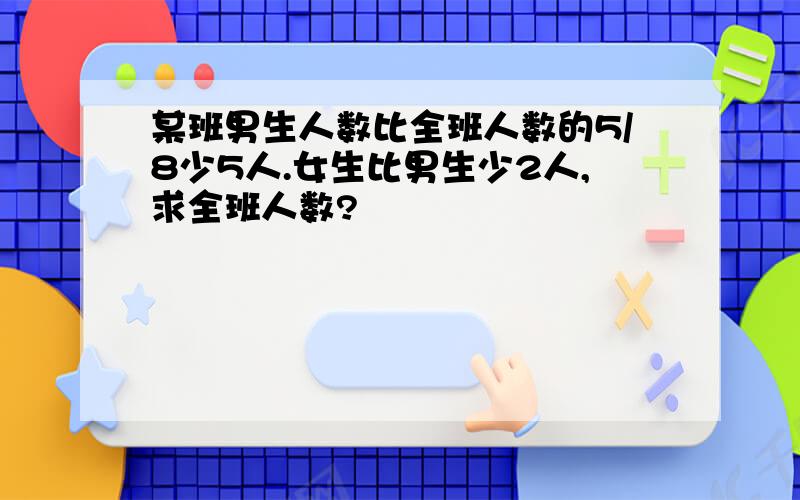 某班男生人数比全班人数的5/8少5人.女生比男生少2人,求全班人数?