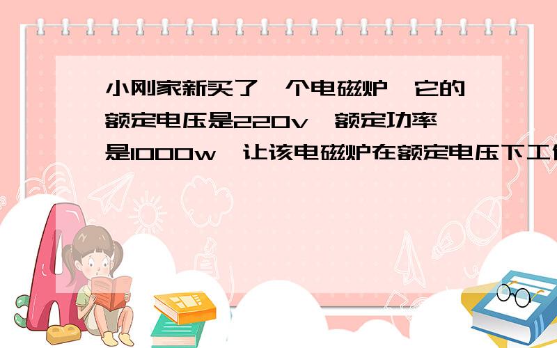 小刚家新买了一个电磁炉,它的额定电压是220v,额定功率是1000w,让该电磁炉在额定电压下工作,把10kg的水从2