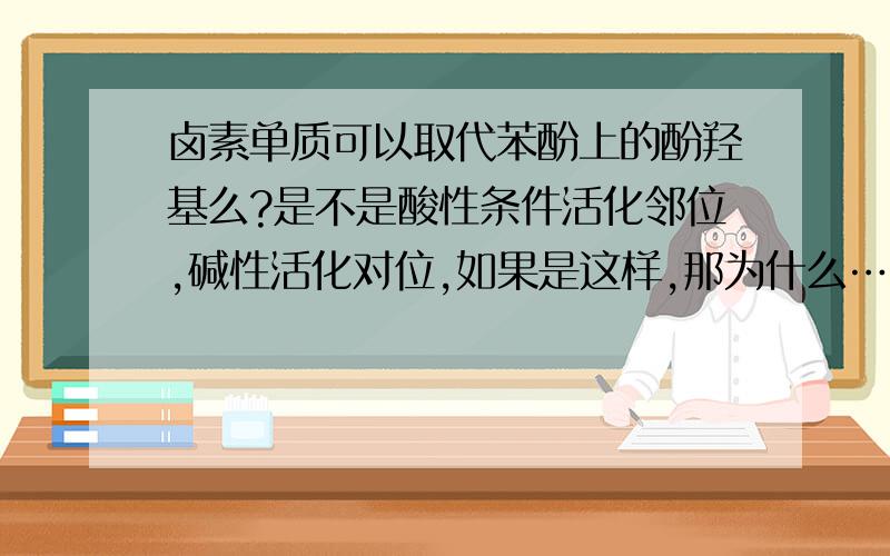 卤素单质可以取代苯酚上的酚羟基么?是不是酸性条件活化邻位,碱性活化对位,如果是这样,那为什么……