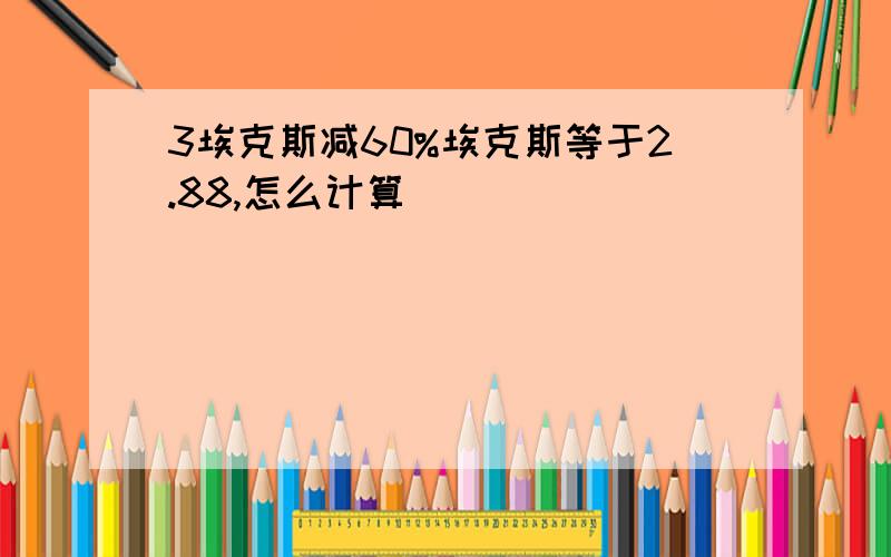 3埃克斯减60%埃克斯等于2.88,怎么计算