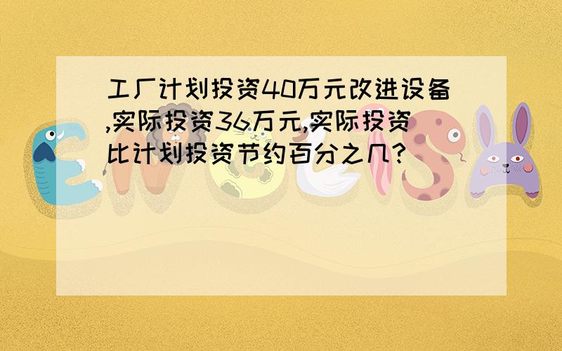 工厂计划投资40万元改进设备,实际投资36万元,实际投资比计划投资节约百分之几?