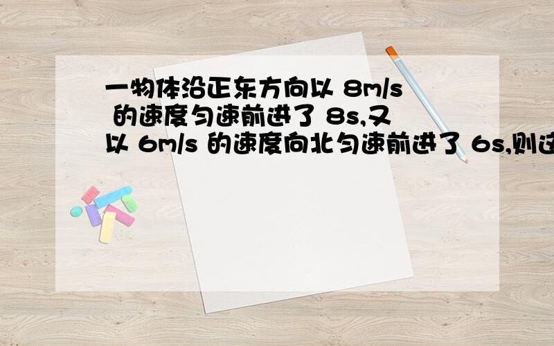 一物体沿正东方向以 8m/s 的速度匀速前进了 8s,又以 6m/s 的速度向北匀速前进了 6s,则这 14s 内物体的