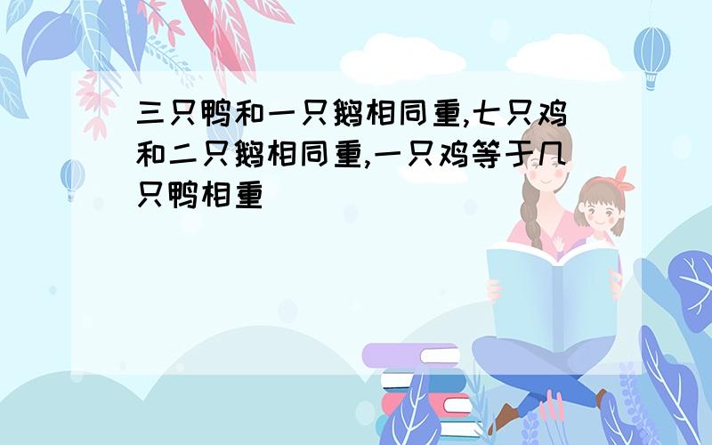 三只鸭和一只鹅相同重,七只鸡和二只鹅相同重,一只鸡等于几只鸭相重