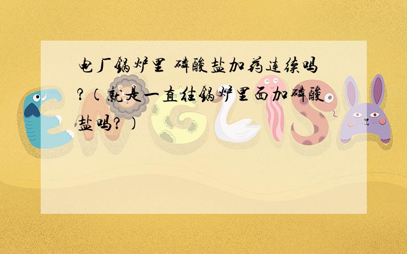 电厂锅炉里 磷酸盐加药连续吗?（就是一直往锅炉里面加磷酸盐吗?）