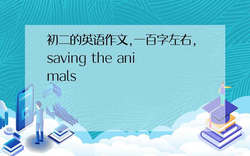 初二的英语作文,一百字左右,saving the animals