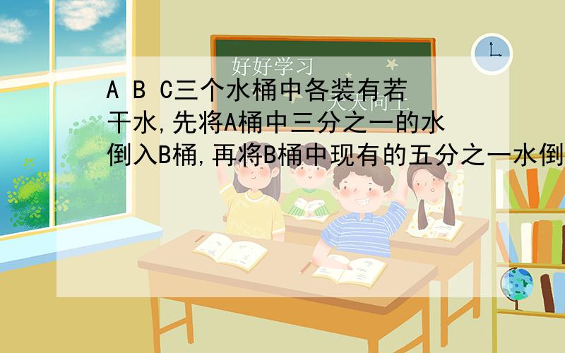 A B C三个水桶中各装有若干水,先将A桶中三分之一的水倒入B桶,再将B桶中现有的五分之一水倒入C中