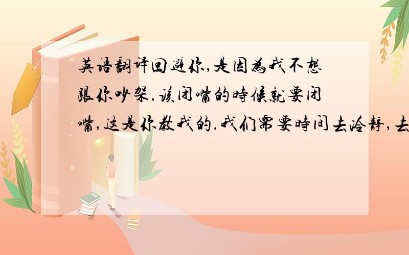 英语翻译回避你,是因为我不想跟你吵架.该闭嘴的时候就要闭嘴,这是你教我的.我们需要时间去冷静,去反思.