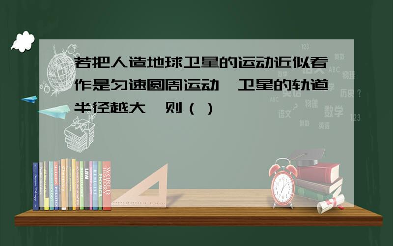 若把人造地球卫星的运动近似看作是匀速圆周运动,卫星的轨道半径越大,则（）