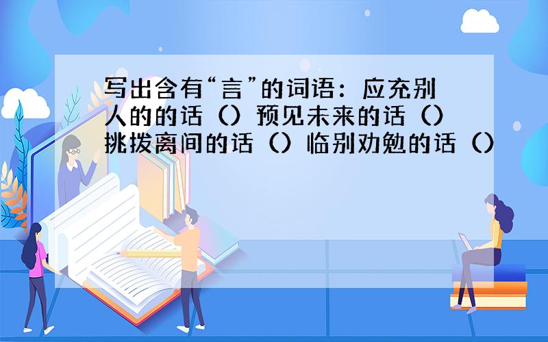 写出含有“言”的词语：应充别人的的话（）预见未来的话（）挑拨离间的话（）临别劝勉的话（）