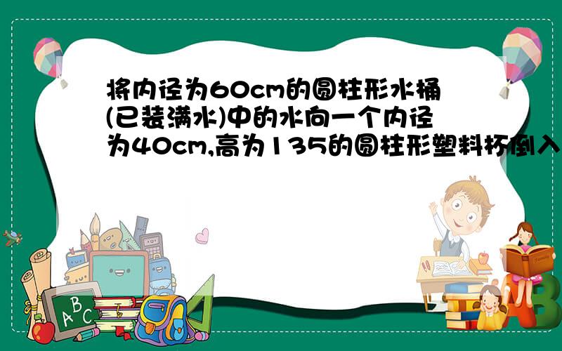 将内径为60cm的圆柱形水桶(已装满水)中的水向一个内径为40cm,高为135的圆柱形塑料杯倒入,当注满塑料杯时,水桶中