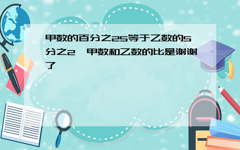 甲数的百分之25等于乙数的5分之2,甲数和乙数的比是谢谢了,