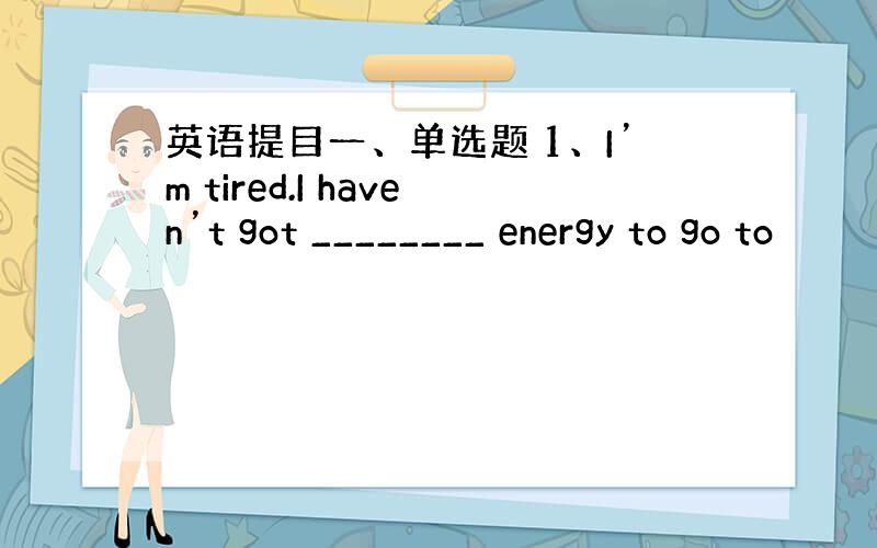 英语提目一、单选题 1、I’m tired.I haven’t got ________ energy to go to