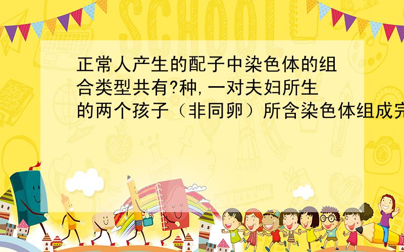 正常人产生的配子中染色体的组合类型共有?种,一对夫妇所生的两个孩子（非同卵）所含染色体组成完全相同概 率为?