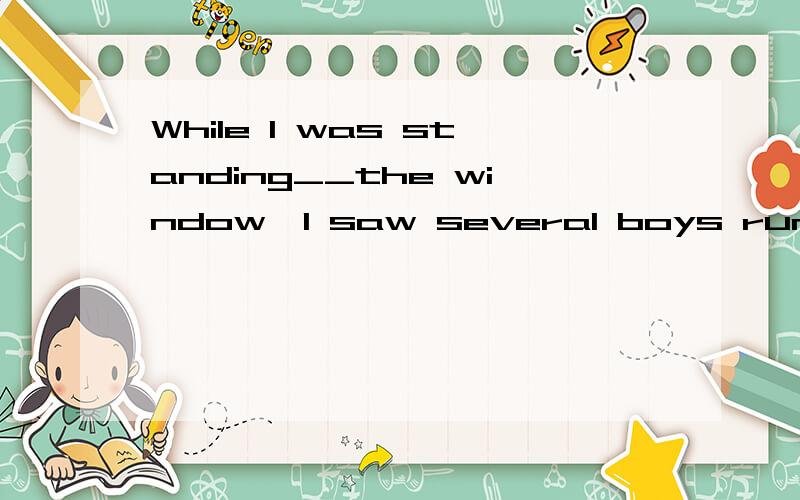 While I was standing__the window,I saw several boys running_