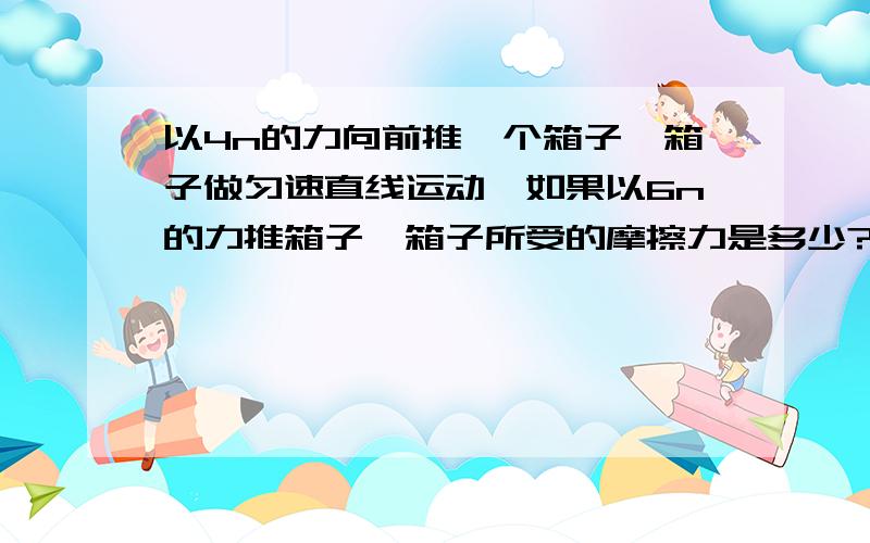 以4n的力向前推一个箱子,箱子做匀速直线运动,如果以6n的力推箱子,箱子所受的摩擦力是多少?