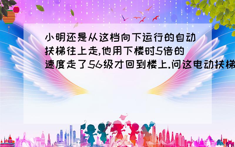 小明还是从这档向下运行的自动扶梯往上走,他用下楼时5倍的速度走了56级才回到楼上.问这电动扶梯静止时,可看到几级楼梯?