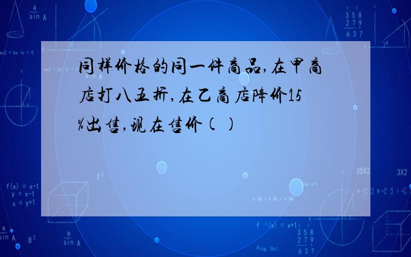 同样价格的同一件商品,在甲商店打八五折,在乙商店降价15%出售,现在售价()