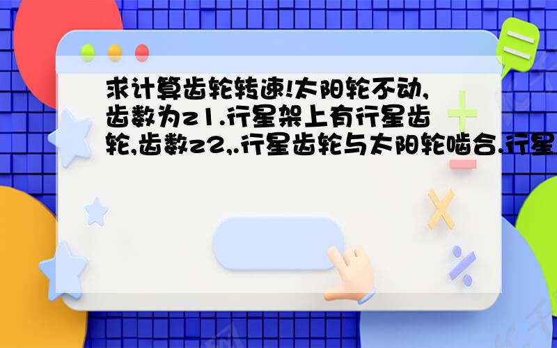 求计算齿轮转速!太阳轮不动,齿数为z1.行星架上有行星齿轮,齿数z2,.行星齿轮与太阳轮啮合.行星架以转速n1转动,求行