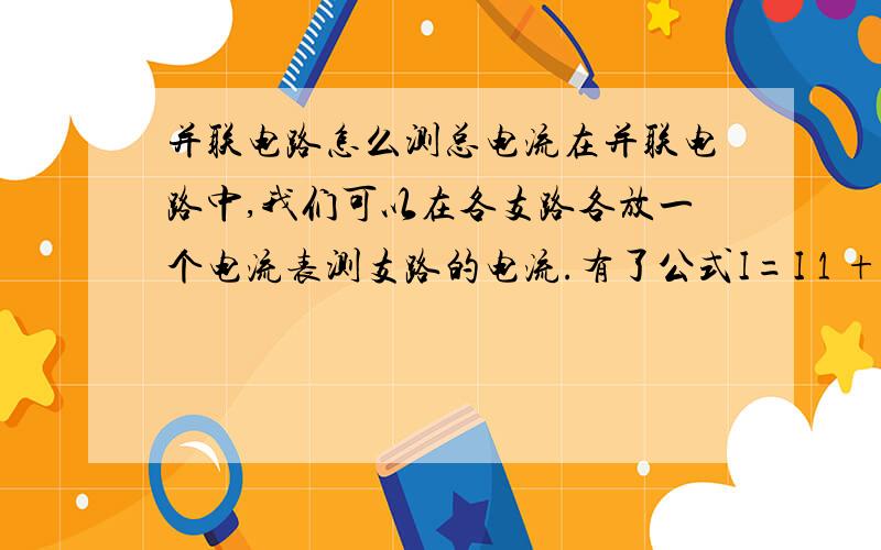 并联电路怎么测总电流在并联电路中,我们可以在各支路各放一个电流表测支路的电流.有了公式I=I 1 +I 2之后,我们可以