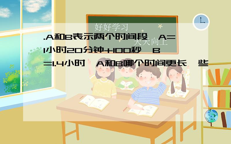 .A和B表示两个时间段,A=1小时20分钟+100秒,B=1.4小时,A和B哪个时间更长一些