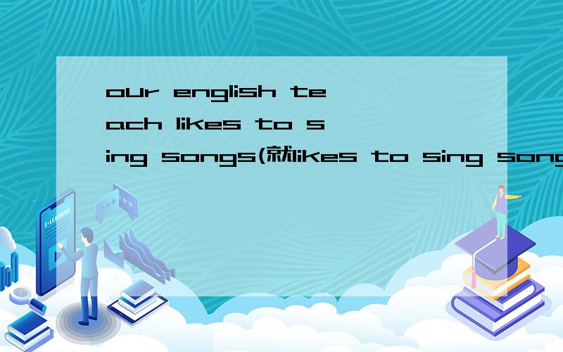 our english teach likes to sing songs(就likes to sing songs提问