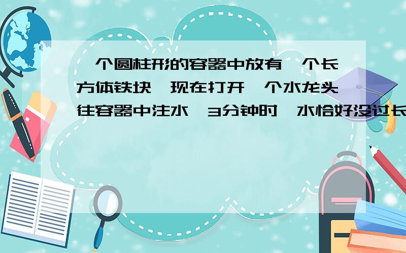 一个圆柱形的容器中放有一个长方体铁块,现在打开一个水龙头往容器中注水,3分钟时,水恰好没过长方体的顶面,又过了18分钟,