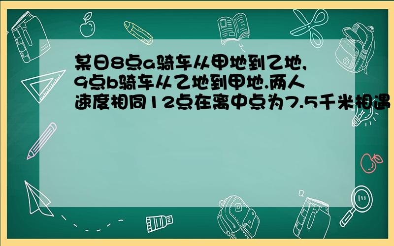 某日8点a骑车从甲地到乙地,9点b骑车从乙地到甲地.两人速度相同12点在离中点为7.5千米相遇 甲乙两地相距