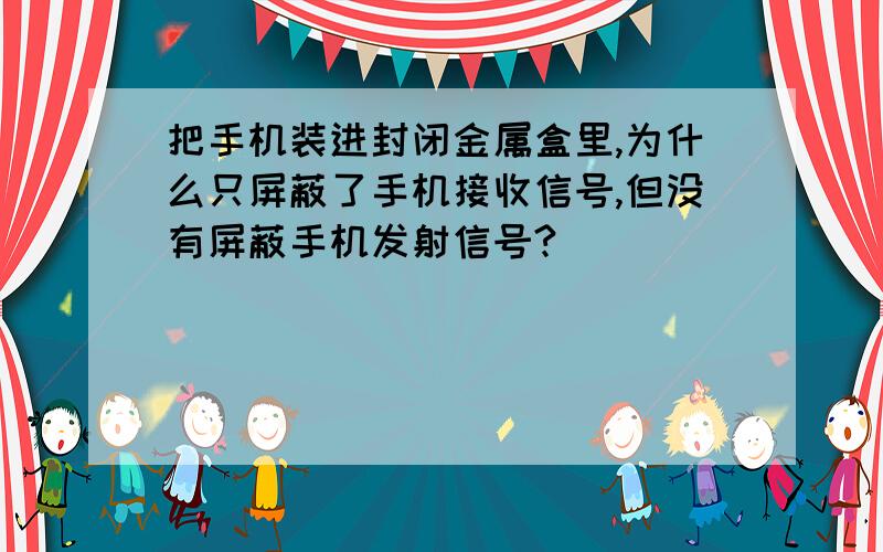 把手机装进封闭金属盒里,为什么只屏蔽了手机接收信号,但没有屏蔽手机发射信号?