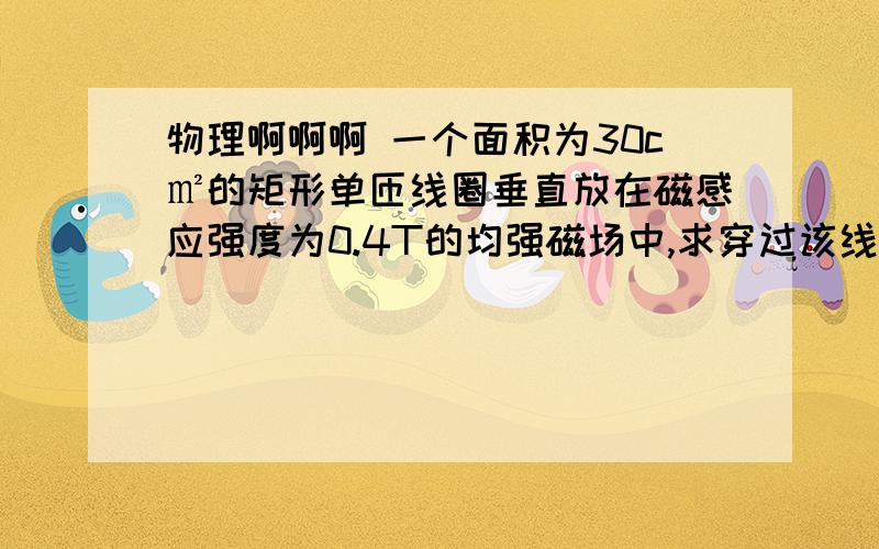 物理啊啊啊 一个面积为30c㎡的矩形单匝线圈垂直放在磁感应强度为0.4T的均强磁场中,求穿过该线圈的磁通量为多少? 0.