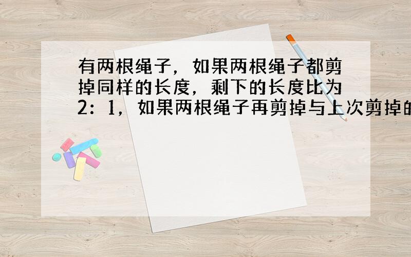 有两根绳子，如果两根绳子都剪掉同样的长度，剩下的长度比为2：1，如果两根绳子再剪掉与上次剪掉的同样长度，剩下的长度比是3