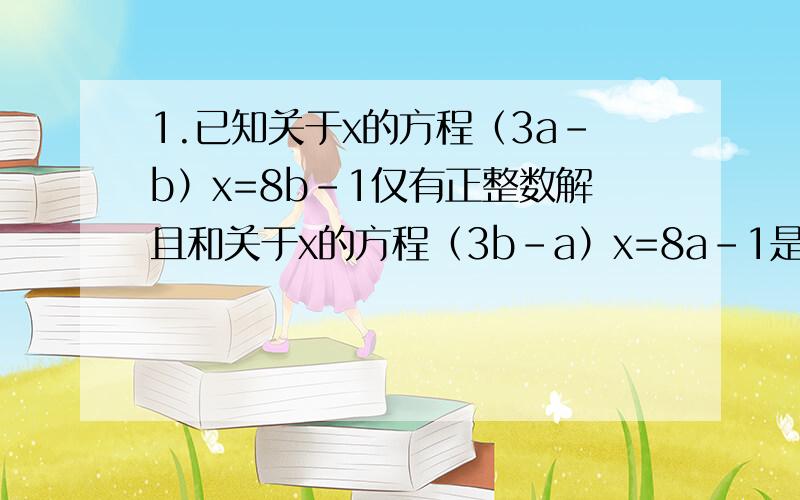 1.已知关于x的方程（3a-b）x=8b-1仅有正整数解且和关于x的方程（3b-a）x=8a-1是同解方程.若a大于等于