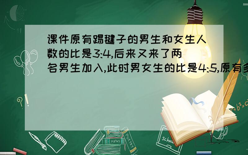 课件原有踢毽子的男生和女生人数的比是3:4,后来又来了两名男生加入,此时男女生的比是4:5,原有多少人?