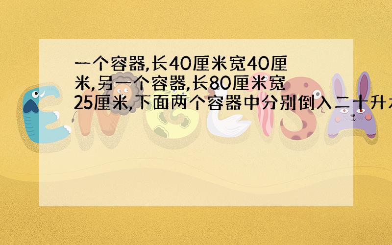 一个容器,长40厘米宽40厘米,另一个容器,长80厘米宽25厘米,下面两个容器中分别倒入二十升水哪个容器中的水面比较高?