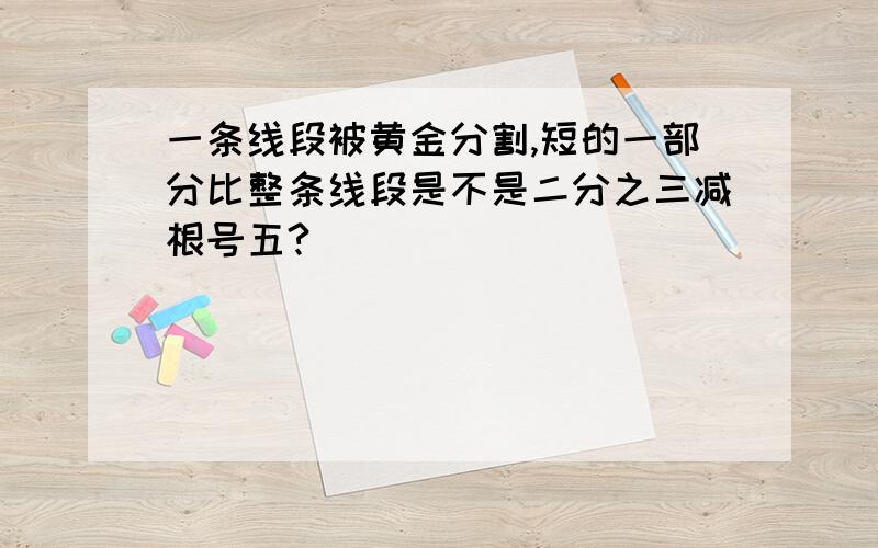 一条线段被黄金分割,短的一部分比整条线段是不是二分之三减根号五?