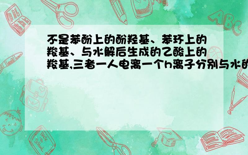 不是苯酚上的酚羟基、苯环上的羧基、与水解后生成的乙酸上的羧基,三者一人电离一个h离子分别与水的oh-结合吗?为什么不是生