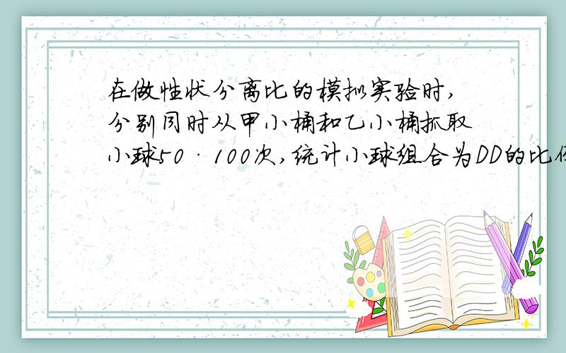 在做性状分离比的模拟实验时,分别同时从甲小桶和乙小桶抓取小球50·100次,统计小球组合为DD的比例为