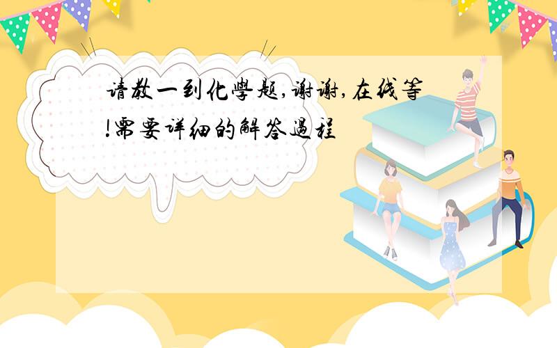 请教一到化学题,谢谢,在线等!需要详细的解答过程