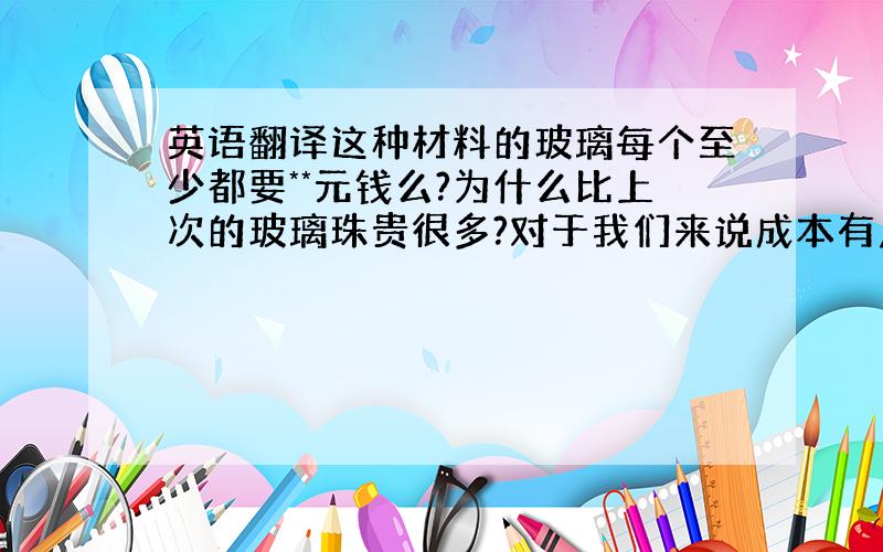 英语翻译这种材料的玻璃每个至少都要**元钱么?为什么比上次的玻璃珠贵很多?对于我们来说成本有点偏高,是否有降价空间?