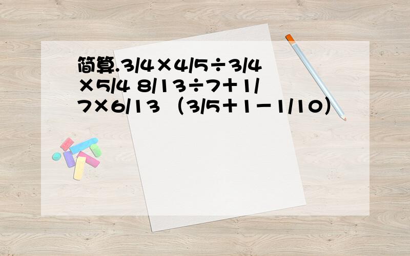 简算.3/4×4/5÷3/4×5/4 8/13÷7＋1/7×6/13 （3/5＋1－1/10）