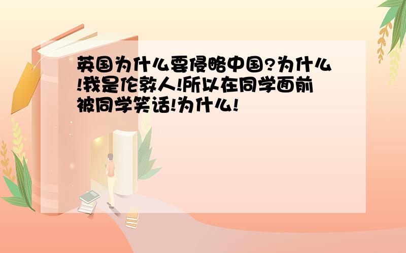 英国为什么要侵略中国?为什么!我是伦敦人!所以在同学面前被同学笑话!为什么!