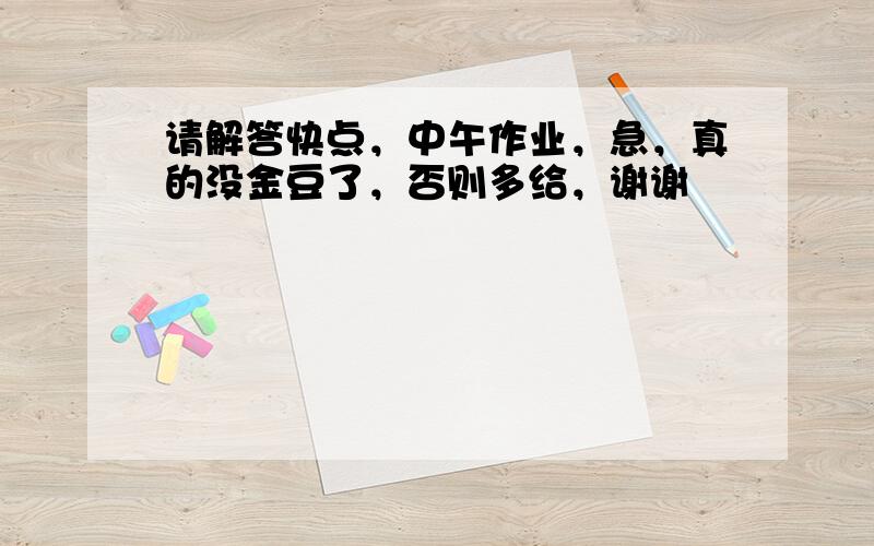 请解答快点，中午作业，急，真的没金豆了，否则多给，谢谢