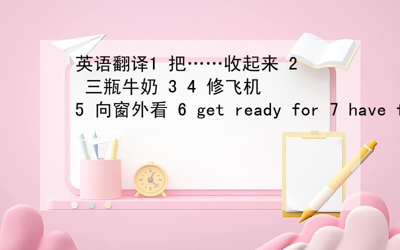 英语翻译1 把……收起来 2 三瓶牛奶 3 4 修飞机 5 向窗外看 6 get ready for 7 have fu