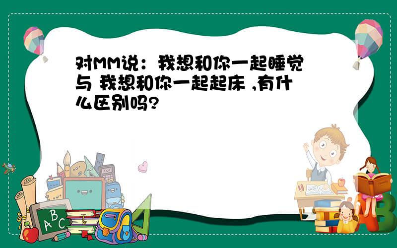 对MM说：我想和你一起睡觉 与 我想和你一起起床 ,有什么区别吗?